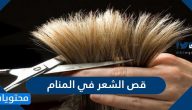 قص الشعر في المنام .. تفسير قص الشعر لجميع الحالات