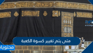 متى يتم تغيير كسوة الكعبة ومراسم تغيير الكسوة