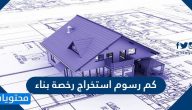 كم رسوم استخراج رخصة بناء في السعودية 2025