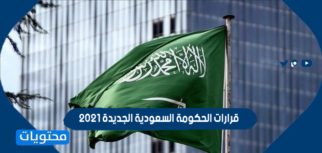 قرارات الحكومة السعودية الجديدة 2021