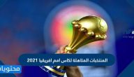 أسماء المنتخبات المتاهلة لكاس امم افريقيا 2021 وموعد البطولة