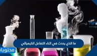 ما الذي يحدث في اثناء التفاعل الكيميائي