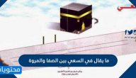 ما يقال في السعي بين الصفا والمروة