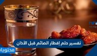 تفسير حلم إفطار الصائم قبل الأذان في جميع تأويلاته