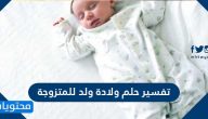 تفسير حلم ولادة ولد للمتزوجة الحامل وغير الحامل بالتفصيل