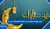 صور تهنئة معايدة عيد الفطر المبارك جديدة 2025 اجمل خلفيات وكروت تهنئة العيد