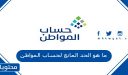 ما هو الحد المانع لحساب المواطن وطريقة معرفة المبلغ المستحق 1448
