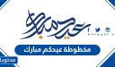 مخطوطة عيدكم مبارك .. واجمل صور وخلفيات عيدك مبارك 2026 /1447