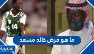 ما هو مرض خالد مسعد ، وأهم المعلومات عن حياته