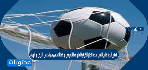 تعتبر الكرة خارج اللعب عندما تجتاز الكرة بكاملها خط المرمى أو خط التماس سواء على الأرض أو الهواء