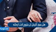هل يجوز للرجل ان يتزوج اخت ارملته