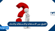 الفرق بين الاستعانه والاستغاثه والدعاء