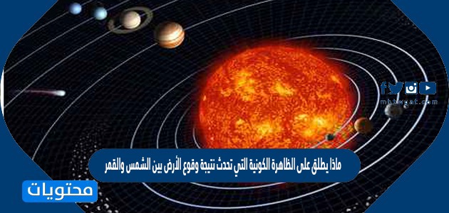 ماذا يطلق على الظاهرة الكونية التي تحدث نتيجة وقوع الأرض بين الشمس والقمر حاجبة النور كله؟
