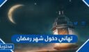 تهاني دخول شهر رمضان جديدة 2026 لمشاركتها على الفيس بوك وواتس اب وتويتر