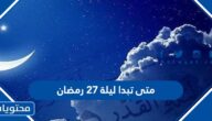 متى تبدا ليلة 27 رمضان ومتى تنتهي 2022