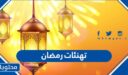 تهنئات رمضان 2026 ، اجمل كلمات التهنئة الرمضانية 1447