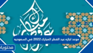 موعد اجازه عيد الفطر المبارك 2022 في السعوديه