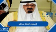 كم طول الملك عبدالله بن عبد العزيز ال سعود