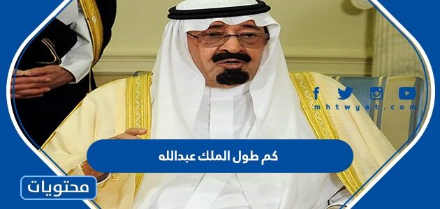 كم طول الملك عبدالله بن عبد العزيز ال سعود