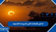 ما هي العبادات التي تشرع عند الكسوف