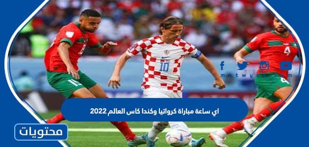 اي ساعة مباراة كرواتيا وكندا كاس العالم 2022