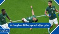 متى مباراه السعوديه القادمه اي ساعة
