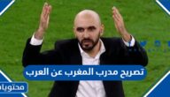 ما هو تصريح مدرب المغرب عن العرب في مونديال قطر 2022