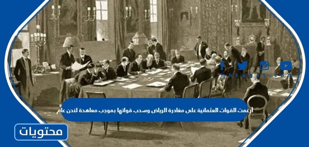 أرغمت القوات العثمانية على مغادرة الرياض وسحب قواتها بموجب معاهدة لندن عام