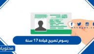 كم رسوم تصريح قيادة 17 سنة 2025