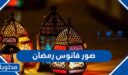 صور فانوس رمضان 2026 وكيف اصنعه في المنزل